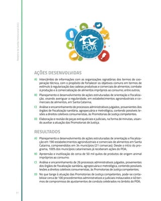 Relatório
de
Gestão
Institucional
2022
31
AÇÕES DESENVOLVIDAS
A) Intercâmbio de informações com as organizações signatárias dos termos de coo-
peração técnica, com o propósito de fortalecer os objetivos comuns em termos de
estímulo à regularização das cadeias produtivas e comerciais de alimentos; combate
à produção e à comercialização de alimentos impróprios ao consumo; entre outros;
B) Planejamento e desenvolvimento de ações estruturadas de orientação e fiscaliza-
ção, visando averiguar a regularidade, em estabelecimentos agroindustriais e co-
merciais de alimentos, em Santa Catarina;
C) Análise e encaminhamento de processos administrativos julgados, provenientes dos
órgãos de fiscalização sanitária, agropecuária e metrológica, contendo possíveis le-
sões a direitos coletivos consumeristas, às Promotorias de Justiça competentes.
D) Elaboração e revisão de peças extrajudiciais e judiciais, na forma de minutas, visan-
do auxiliar a atuação das Promotorias de Justiça.
RESULTADOS
A) Planejamento e desenvolvimento de ações estruturadas de orientação e fiscaliza-
ção em 190 estabelecimentos agroindustriais e comerciais de alimentos em Santa
Catarina, compreendidos em 34 municípios (21 comarcas). Desde o início do pro-
grama, 100% dos municípios catarinenses já receberam ações do POA;
B) Apreensão e inutilização de cerca de 50 mil quilos de produtos de origem animal
impróprios ao consumo.
C) Análise e encaminhamento de 26 processos administrativos julgados, provenientes
dos órgãos de fiscalização sanitária, agropecuária e metrológica, contendo possíveis
lesões a direitos coletivos consumeristas, às Promotorias de Justiça competentes;
D) No que tange à atuação das Promotorias de Justiça competentes, pode-se conta-
bilizar cerca de 100 procedimentos administrativos e judiciais instaurados e 40 ter-
mos de compromisso de ajustamentos de conduta celebrados no âmbito do POA;
 