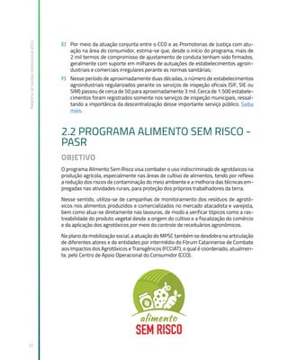 Relatório
de
Gestão
Institucional
2022
32
E) Por meio da atuação conjunta entre o CCO e as Promotorias de Justiça com atu-
ação na área do consumidor, estima-se que, desde o início do programa, mais de
2 mil termos de compromisso de ajustamento de conduta tenham sido firmados,
geralmente com suporte em milhares de autuações de estabelecimentos agroin-
dustriais e comerciais irregulares perante as normas sanitárias;
F) Nesse período de aproximadamente duas décadas, o número de estabelecimentos
agroindustriais regularizados perante os serviços de inspeção oficiais (SIF, SIE ou
SIM) passou de cerca de 50 para aproximadamente 3 mil. Cerca de 1.500 estabele-
cimentos foram registrados somente nos serviços de inspeção municipais, ressal-
tando a importância da descentralização desse importante serviço público. Saiba
mais.
2.2 PROGRAMA ALIMENTO SEM RISCO -
PASR
OBJETIVO
O programa Alimento Sem Risco visa combater o uso indiscriminado de agrotóxicos na
produção agrícola, especialmente nas áreas de cultivo de alimentos, tendo por reflexo
a redução dos riscos de contaminação do meio ambiente e a melhoria das técnicas em-
pregadas nas atividades rurais, para proteção dos próprios trabalhadores da terra.
Nesse sentido, utiliza-se de campanhas de monitoramento dos resíduos de agrotó-
xicos nos alimentos produzidos e comercializados no mercado atacadista e varejista,
bem como atua-se diretamente nas lavouras, de modo a verificar tópicos como a ras-
treabilidade do produto vegetal desde a origem do cultivo e a fiscalização do comércio
e da aplicação dos agrotóxicos por meio do controle de receituários agronômicos.
No plano da mobilização social, a atuação do MPSC também se desdobra na articulação
de diferentes atores e de entidades por intermédio do Fórum Catarinense de Combate
aos Impactos dos Agrotóxicos e Transgênicos (FCCIAT), o qual é coordenado, atualmen-
te, pelo Centro de Apoio Operacional do Consumidor (CCO).
 