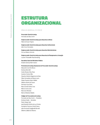 Relatório
de
Gestão
Institucional
2022
326
ESTRUTURA
ORGANIZACIONAL
(Data de referência: 2/2/2023)
Procurador-Geral de Justiça
Fernando da Silva Comin
Subprocurador-Geral de Justiça para Assuntos Jurídicos
Fábio de Souza Trajano
Subprocurador-Geral de Justiça para Assuntos Institucionais
Júlio Fumo Fernandes
Subprocurador-Geral de Justiça para Assuntos Administrativos
Cid Luiz Ribeiro Schmitz
Subprocurador-Geral de Justiça para Assuntos de Planejamento e Inovação
Luciano Trierweiller Naschenweng
Secretária-Geral do Ministério Público
Ariadne Clarissa Klein Sartori
Promotores de Justiça Assessores do Procurador-Geral de Justiça
Alexandre Carrinho Muniz
Andreza Borinelli
Carlos Renato Silvy Teive
Caroline Cristine Eller
Claudine Vidal de Negreiros da Silva
Fábio Fernandes de Oliveira Lyrio
Felipe Prazeres Salum Müller
Gilberto Assink de Souza
Henrique Laus Aieta
Marcio André Zattar Cota
Márcio Conti Junior
Marcionei Mendes
Marina Modesto Rebelo
Colégio de Procuradores de Justiça
Fernando da Silva Comin – Presidente
Andreas Eisele – Secretário
Pedro Sérgio Steil
José Eduardo Orofino da Luz Fontes
Humberto Francisco Scharf Vieira
João Fernando Quagliarelli Borrelli
Gilberto Callado de Oliveira
 