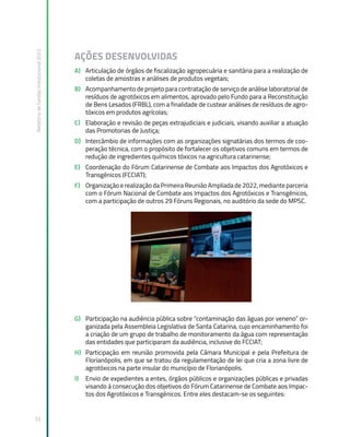 Relatório
de
Gestão
Institucional
2022
33
AÇÕES DESENVOLVIDAS
A) Articulação de órgãos de fiscalização agropecuária e sanitária para a realização de
coletas de amostras e análises de produtos vegetais;
B) Acompanhamento de projeto para contratação de serviço de análise laboratorial de
resíduos de agrotóxicos em alimentos, aprovado pelo Fundo para a Reconstituição
de Bens Lesados (FRBL), com a finalidade de custear análises de resíduos de agro-
tóxicos em produtos agrícolas;
C) Elaboração e revisão de peças extrajudiciais e judiciais, visando auxiliar a atuação
das Promotorias de Justiça;
D) Intercâmbio de informações com as organizações signatárias dos termos de coo-
peração técnica, com o propósito de fortalecer os objetivos comuns em termos de
redução de ingredientes químicos tóxicos na agricultura catarinense;
E) Coordenação do Fórum Catarinense de Combate aos Impactos dos Agrotóxicos e
Transgênicos (FCCIAT);
F) Organização e realização da Primeira Reunião Ampliada de 2022, mediante parceria
com o Fórum Nacional de Combate aos Impactos dos Agrotóxicos e Transgênicos,
com a participação de outros 29 Fóruns Regionais, no auditório da sede do MPSC.
G) Participação na audiência pública sobre “contaminação das águas por veneno” or-
ganizada pela Assembleia Legislativa de Santa Catarina, cujo encaminhamento foi
a criação de um grupo de trabalho de monitoramento da água com representação
das entidades que participaram da audiência, inclusive do FCCIAT;
H) Participação em reunião promovida pela Câmara Municipal e pela Prefeitura de
Florianópolis, em que se tratou da regulamentação de lei que cria a zona livre de
agrotóxicos na parte insular do município de Florianópolis.
I) Envio de expedientes a entes, órgãos públicos e organizações públicas e privadas
visando à consecução dos objetivos do Fórum Catarinense de Combate aos Impac-
tos dos Agrotóxicos e Transgênicos. Entre eles destacam-se os seguintes:
 