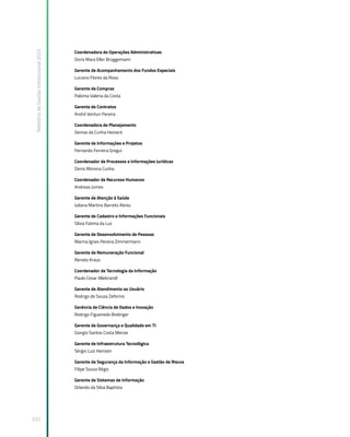 Relatório
de
Gestão
Institucional
2022
332
Coordenadora de Operações Administrativas
Doris Mara Eller Brüggemann
Gerente de Acompanhamento dos Fundos Especiais
Luciano Flores da Rosa
Gerente de Compras
Paloma Valeria da Costa
Gerente de Contratos
André Venturi Pereira
Coordenadora de Planejamento
Denise da Cunha Heineck
Gerente de Informações e Projetos
Fernando Ferreira Gregui
Coordenador de Processos e Informações Jurídicas
Denis Moreira Cunha
Coordenador de Recursos Humanos
Andreas Jumes
Gerente de Atenção à Saúde
Juliana Martins Barreto Abreu
Gerente de Cadastro e Informações Funcionais
Silvia Fatima da Luz
Gerente de Desenvolvimento de Pessoas
Marina Ignes Pereira Zimmermann
Gerente de Remuneração Funcional
Renato Kraus
Coordenador de Tecnologia da Informação
Paulo Cesar Allebrandt
Gerente de Atendimento ao Usuário
Rodrigo de Souza Zeferino
Gerência de Ciência de Dados e Inovação
Rodrigo Figueiredo Brelinger
Gerente de Governança e Qualidade em TI
Giorgio Santos Costa Merize
Gerente de Infraestrutura Tecnológica
Sérgio Luiz Heinzen
Gerente de Segurança da Informação e Gestão de Riscos
Filipe Souza Régis
Gerente de Sistemas de Informação
Orlando da Silva Baptista
 