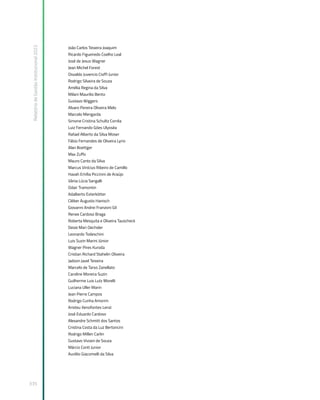 Relatório
de
Gestão
Institucional
2022
335
João Carlos Teixeira Joaquim
Ricardo Figueiredo Coelho Leal
José de Jesus Wagner
Jean Michel Forest
Osvaldo Juvencio Cioffi Junior
Rodrigo Silveira de Souza
Amélia Regina da Silva
Milani Maurilio Bento
Gustavo Wiggers
Alvaro Pereira Oliveira Melo
Marcelo Mengarda
Simone Cristina Schultz Corrêa
Luiz Fernando Góes Ulysséa
Rafael Alberto da Silva Moser
Fábio Fernandes de Oliveira Lyrio
Alan Boettger
Max Zuffo
Mauro Canto da Silva
Marcus Vinícius Ribeiro de Camillo
Havah Emília Piccinini de Araújo
Vânia Lúcia Sangalli
Odair Tramontin
Adalberto Exterkötter
Cléber Augusto Hanisch
Giovanni Andrei Franzoni Gil
Renee Cardoso Braga
Roberta Mesquita e Oliveira Tauscheck
Deize Mari Oechsler
Leonardo Todeschini
Luis Suzin Marini Júnior
Wagner Pires Kuroda
Cristian Richard Stahelin Oliveira
Jadson Javel Teixeira
Marcelo de Tarso Zanellato
Caroline Moreira Suzin
Guilherme Luis Lutz Morelli
Luciana Uller Marin
Jean Pierre Campos
Rodrigo Cunha Amorim
Aristeu Xenofontes Lenzi
José Eduardo Cardoso
Alexandre Schmitt dos Santos
Cristina Costa da Luz Bertoncini
Rodrigo Millen Carlin
Gustavo Viviani de Souza
Márcio Conti Junior
Aurélio Giacomelli da Silva
 