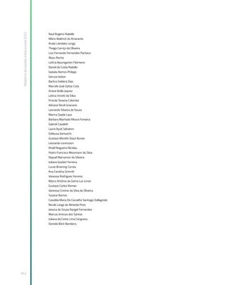 Relatório
de
Gestão
Institucional
2022
342
Raul Rogério Rabello
Mário Waltrick do Amarante
Analú Librelato Longo
Thiago Carriço de Oliveira
Luiz Fernando Fernandes Pacheco
Alceu Rocha
Letícia Baumgarten Filomeno
Daniel da Costa Rabello
Isabela Ramos Philippi
Geruza Isoton
Bartira Soldera Dias
Marcelo José Zattar Cota
Ariane Bulla Jaquier
Letícia Vinotti da Silva
Priscila Teixeira Colombo
Adriane Nicoli Graciano
Leonardo Silveira de Souza
Marina Saade Laux
Barbara Machado Moura Fonseca
Gabriel Cavalett
Laura Ayub Salvatori
Edileusa Demarchi
Gustavo Moretti Staut Nunes
Leonardo Lorenzzon
Khalil Nogueira Nicolau
Pedro Francisco Mosimann da Silva
Raquel Marramon da Silveira
Juliana Goulart Ferreira
Lucas Broering Correa
Ana Carolina Schmitt
Vanessa Rodrigues Ferreira
Marco Antônio da Gama Luz Junior
Gustavo Carlos Roman
Vanessa Cristine da Silva de Oliveira
Susane Ramos
Cassilda Maria De Carvalho Santiago Dallagnolo
Nicole Lange de Almeida Pires
Jessica de Souza Rangel Fernandes
Marcus Vinicius dos Santos
Juliana da Costa Lima Cangussu
Daniela Böck Bandeira
 