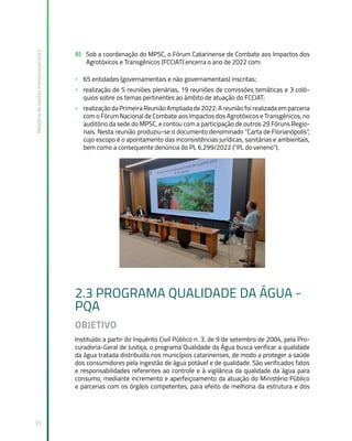 Relatório
de
Gestão
Institucional
2022
35
B) Sob a coordenação do MPSC, o Fórum Catarinense de Combate aos Impactos dos
Agrotóxicos e Transgênicos (FCCIAT) encerra o ano de 2022 com:
» 65 entidades (governamentais e não governamentais) inscritas;
» realização de 5 reuniões plenárias, 19 reuniões de comissões temáticas e 3 coló-
quios sobre os temas pertinentes ao âmbito de atuação do FCCIAT;
» realizaçãodaPrimeiraReuniãoAmpliadade2022.Areuniãofoirealizadaemparceria
com o Fórum Nacional de Combate aos Impactos dos Agrotóxicos e Transgênicos, no
auditório da sede do MPSC, e contou com a participação de outros 29 Fóruns Regio-
nais. Nesta reunião produziu-se o documento denominado “Carta de Florianópolis”,
cujo escopo é o apontamento das inconsistências jurídicas, sanitárias e ambientais,
bem como a consequente denúncia do PL 6.299/2022 (“PL do veneno”).
2.3 PROGRAMA QUALIDADE DA ÁGUA -
PQA
OBJETIVO
Instituído a partir do Inquérito Civil Público n. 3, de 9 de setembro de 2004, pela Pro-
curadoria-Geral de Justiça, o programa Qualidade da Água busca verificar a qualidade
da água tratada distribuída nos municípios catarinenses, de modo a proteger a saúde
dos consumidores pela ingestão de água potável e de qualidade. São verificados fatos
e responsabilidades referentes ao controle e à vigilância da qualidade da água para
consumo, mediante incremento e aperfeiçoamento da atuação do Ministério Público
e parcerias com os órgãos competentes, para efeito de melhoria da estrutura e dos
 