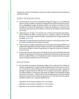 Relatório
de
Gestão
Institucional
2022
36
sistemas de controle e fiscalização, incluindo as análises laboratoriais sistemáticas da
qualidade da água.
AÇÕES DESENVOLVIDAS
A) Coordenação do Grupo Técnico Qualidade da Água (GT Água), com a finalidade de
discutir e propor medidas a respeito da mitigação das pressões poluidoras que afe-
tam a potabilidade da água de abastecimento, com ênfase no combate à conta-
minação de mananciais de captação por resíduos de agrotóxicos, em parceria com
instituições que atuam de forma direta ou indireta em atividades correlacionadas
com a área;
B) Organização de reuniões, em conjunto com a Câmara Permanente para Resolu-
ção de Conflitos do MPSC, visando solucionar o problema histórico do Município
de Imaruí, no que tange à disponibilização, à população local, de água tratada com
qualidade. Saiba mais;
C) Elaboração e revisão de peças extrajudiciais e judiciais, na forma de minutas, visan-
do auxiliar a atuação das Promotorias de Justiça;
D) Interlocução com a Agência Reguladora Intermunicipal de Saneamento (ARIS) e com
a Agência de Regulação de Serviços Públicos de Santa Catarina (ARESC) para coleta
de amostras de água e análise de agrotóxicos em águas de sistemas de abasteci-
mento humano;
E) Acompanhamento de projeto para contratação de serviço de análise laboratorial de
resíduos de agrotóxicos em alimentos, aprovado pelo Fundo para a Reconstituição
de Bens Lesados (FRBL), com a finalidade de custear análises de resíduos de agro-
tóxicos em água tratada para consumo humano.
RESULTADOS
A) Por intermédio do programa Qualidade da Água, foram realizadas 267 análises de
resíduos de agrotóxicos em água tratada de abastecimento para consumo huma-
no, em pontos de coleta distribuídos por 260 municípios do estado, capazes de
abranger o abastecimento de 285 dos 295 municípios catarinenses, segundo in-
formações obtidas no Sistema de Informação de Vigilância da Qualidade da Água
para Consumo Humano – SISAGUA (2021). Os resultados preliminares das análises
apontaram a presença de resíduos de agrotóxicos em 25,5% das amostras analisa-
das (68 amostras), com o seguinte detalhamento:
» 1 agrotóxico nas amostras coletadas em 42 municípios;
» 2 agrotóxicos nas amostras coletadas em 16 municípios;
» 3 agrotóxicos nas amostras coletadas em 7 municípios;
 