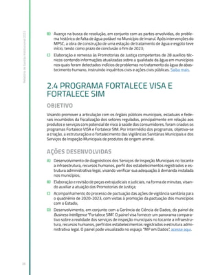 Relatório
de
Gestão
Institucional
2022
38
B) Avanço na busca de resolução, em conjunto com as partes envolvidas, do proble-
ma histórico de falta de água potável no Município de Imaruí. Após intervenções do
MPSC, a obra de construção de uma estação de tratamento de água e esgoto teve
início, tendo como prazo de conclusão o fim de 2023;
C) Elaboração e remessa às Promotorias de Justiça competentes de 28 auxílios téc-
nicos contendo informações atualizadas sobre a qualidade da água em municípios
nos quais foram detectados indícios de problemas no tratamento da água de abas-
tecimento humano, instruindo inquéritos civis e ações civis públicas. Saiba mais.
2.4 PROGRAMA FORTALECE VISA E
FORTALECE SIM
OBJETIVO
Visando promover a articulação com os órgãos públicos municipais, estaduais e fede-
rais incumbidos da fiscalização dos setores regulados, principalmente em relação aos
produtos e serviços com potencial de risco à saúde dos consumidores, foram criados os
programas Fortalece VISA e Fortalece SIM. Por intermédio dos programas, objetiva-se
a criação, a estruturação e o fortalecimento das Vigilâncias Sanitárias Municipais e dos
Serviços de Inspeção Municipais de produtos de origem animal.
AÇÕES DESENVOLVIDAS
A) Desenvolvimento de diagnósticos dos Serviços de Inspeção Municipais no tocante
a infraestrutura, recursos humanos, perfil dos estabelecimentos registrados e es-
trutura administrativa legal, visando verificar sua adequação à demanda instalada
nos municípios;
B) Elaboração e revisão de peças extrajudiciais e judiciais, na forma de minutas, visan-
do auxiliar a atuação das Promotorias de Justiça;
C) Acompanhamento do processo de pactuação das ações de vigilância sanitária para
o quadriênio de 2020-2023, com vistas à promoção da pactuação dos municípios
com o Estado;
D) Desenvolvimento, em conjunto com a Gerência de Ciência de Dados, do painel de
Business Intelligence “Fortalece SIM”. O painel visa fornecer um panorama compara-
tivo sobre a realidade dos serviços de inspeção municipais no tocante a infraestru-
tura, recursos humanos, perfil dos estabelecimentos registrados e estrutura admi-
nistrativa legal. O painel pode visualizado no espaço “MP em Dados”, acesse aqui.
 