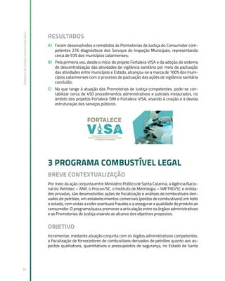Relatório
de
Gestão
Institucional
2022
39
RESULTADOS
A) Foram desenvolvidos e remetidos às Promotorias de Justiça do Consumidor com-
petentes 276 diagnósticos dos Serviços de Inspeção Municipais, representando
cerca de 93% dos municípios catarinenses;
B) Pela primeira vez, desde o início do projeto Fortalece VISA e da adoção do sistema
de descentralização das atividades de vigilância sanitária por meio da pactuação
das atividades entre municípios e Estado, alcançou-se a marca de 100% dos muni-
cípios catarinenses com o processo de pactuação das ações de vigilância sanitária
concluído;
C) No que tange à atuação das Promotorias de Justiça competentes, pode-se con-
tabilizar cerca de 450 procedimentos administrativos e judiciais instaurados, no
âmbito dos projetos Fortalece SIM e Fortalece VISA, visando à criação e à devida
estruturação dos serviços públicos.
3 PROGRAMA COMBUSTÍVEL LEGAL
BREVE CONTEXTUALIZAÇÃO
Por meio da ação conjunta entre Ministério Público de Santa Catarina, a Agência Nacio-
nal do Petróleo – ANP, o Procon/SC, o Instituto de Metrologia – IMETRO/SC e entida-
des privadas, são desenvolvidas ações de fiscalização e análises de combustíveis deri-
vados de petróleo, em estabelecimentos comerciais (postos de combustíveis) em todo
o estado, com vistas a coibir eventuais fraudes e a assegurar a qualidade do produto ao
consumidor. O programa busca promover a articulação entre os órgãos administrativos
e as Promotorias de Justiça visando ao alcance dos objetivos propostos.
OBJETIVO
Incrementar, mediante atuação conjunta com os órgãos administrativos competentes,
a fiscalização de fornecedores de combustíveis derivados de petróleo quanto aos as-
pectos qualitativos, quantitativos e pressupostos de segurança, no Estado de Santa
 