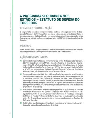 Relatório
de
Gestão
Institucional
2022
41
4 PROGRAMA SEGURANÇA NOS
ESTÁDIOS – ESTATUTO DE DEFESA DO
TORCEDOR
BREVE CONTEXTUALIZAÇÃO
O programa foi concebido e implementado a partir da celebração do Termo de Coo-
peração Técnica n. 54/2010, que tem por objeto o controle das condições sanitárias e
de segurança nos estádios utilizados em competições desportivas organizadas pelas
federações de futebol, conforme preceitua a Lei n. 10.671/03 – Estatuto de Defesa do
Torcedor.
OBJETIVO
Evitar riscos à vida, à integridade física e à saúde do torcedor/consumidor em partidas
dos campeonatos de futebol profissional realizados em Santa Catarina.
AÇÕES DESENVOLVIDAS
A) Continuidade nas medidas de cumprimento ao Termo de Cooperação Técnica n.
054/2010, celebrado entre o MPSC, o Conselho Regional de Engenharia e Agrono-
mia – CREA/SC, a Federação Catarinense de Futebol – FCF, a Associação de Clubes
de Futebol Profissional de Santa Catarina – ACFP, a Secretaria de Estado da Saúde
– SES/SC, por intermédio da Vigilância Sanitária Estadual, oCorpo de Bombeiros
Militar – CBM e a Polícia Militar de Santa Catarina – PMSC;
B) Comprovação da regularidade dos estádios de futebol, em parceria com a Promoto-
rias de Justiça competentes, por meio da análise de laudos técnicos exigidos na Lei
n. 10.671 de 15/05/2003 – Estatuto de Defesa do Torcedor: Laudo de Segurança
(emitido pela PMSC); Laudo de Prevenção e Combate a Incêndio e Pânico (emitido
pelo CBM); Laudo de Condições Sanitárias e de Higiene (emitido pela VISA); e Laudo
de Engenharia (emitido por profissionais privados contratados pelos clubes e/ou
proprietários de estádios);
C) Avaliação do cumprimento do termo de compromisso de ajustamento de conduta
firmado em dezembro de 2013, entre o MPSC (por meio da 29ª Promotoria de Jus-
tiça do Consumidor da Capital), a Federação Catarinense de Futebol, a Associação
de Clubes de Futebol Profissional de Santa Catarina e os clubes participantes das
séries A e B, visando dar cumprimento às normas estabelecidas no Estatuto de
Defesa do Torcedor;
D) Elaboração e revisão de peças extrajudiciais e judiciais, na forma de minutas, visan-
do auxiliar a atuação das Promotorias de Justiça.
 