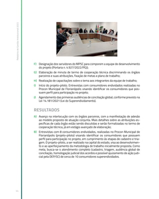 Relatório
de
Gestão
Institucional
2022
44
F) Designação dos servidores do MPSC para comporem a equipe de desenvolvimento
do projeto (Portaria n. 4.927/2022/PGJ);
G) Elaboração de minuta de termo de cooperação técnica discriminando os órgãos
parceiros e suas atribuições, fixação de metas e plano de trabalho;
H) Realização de capacitações sobre o tema aos integrantes da equipe de trabalho;
I) Início do projeto-piloto. Entrevistas com consumidores endividados realizadas no
Procon Municipal de Florianópolis visando identificar os consumidores que pos-
suem perfil para participação no projeto;
J) Agendamento das primeiras audiências de conciliação global, conforme previsto na
Lei 14.181/2021 (Lei do Superendividamento).
RESULTADOS
A) Avanço na interlocução com os órgãos parceiros, com a manifestação de adesão
ao modelo proposto de atuação conjunta. Mais detalhes sobre as atribuições es-
pecíficas de cada órgão estão sendo discutidas e serão formalizadas no termo de
cooperação técnica, já em estágio avançado de elaboração;
B) Entrevistas com 8 consumidores endividados, realizadas no Procon Municipal de
Florianópolis (projeto-piloto) visando identificar os consumidores que possuem
perfil para participação no projeto, em cumprimento às etapas de cadastro e tria-
gem. O projeto-piloto, a ser realizado na capital do estado, visa ao desenvolvimen-
to e ao aperfeiçoamento da metodologia de trabalho inicialmente proposta. Como
meta, busca-se o atendimento completo (cadastro, triagem, audiência global de
conciliação, homologação judicial dos acordos e possível ajuizamento de ação judi-
cial pela DEP/SC) de cerca de 10 consumidores superendividados.
 