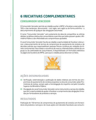 Relatório
de
Gestão
Institucional
2022
45
6 INICIATIVAS COMPLEMENTARES
CONSUMIDOR VENCEDOR
O Consumidor Vencedor permite ao cidadão auxiliar o MPSC a fiscalizar a execução dos
TACs e das sentenças, denunciando - com sigilo, sem sigilo ou de forma anônima - o
descumprimento de qualquer das obrigações assumidas.
O nome “Consumidor Vencedor” vem justamente da ideia de compartilhar as vitórias
obtidas na defesa coletiva dos consumidores e permite que todos possam ajudar o Mi-
nistério Público a dar efetividade aos compromissos ajustados.
O canal Consumidor Vencedor faculta ao cidadão a oportunidade de fiscalizar e denun-
ciar o descumprimento de termos de compromisso de ajustamento de conduta e de
decisões judiciais que responsabilizam pessoas físicas e jurídicas por violações do di-
reito consumerista. Para relatar a ocorrência de nova ou reiterada lesão a direito de um
grupo ou da coletividade de consumidores, é disponibilizado um formulário eletrônico
na página da Ouvidoria do MPSC, para que o cidadão possa descrever os fatos.
AÇÕES DESENVOLVIDAS
A) Verificação, sistematização e publicação de dados relativos aos termos de com-
promisso de ajustamento de conduta propostos na área do consumidor pelas Pro-
motorias de Justiça, sempre após a homologação do inquérito civil pelo Conselho
Superior do Ministério Público;
B) Divulgação do canal Consumidor Vencedor como instrumento a serviço do cidadão,
que tem a oportunidade de ajudar a fiscalizar o cumprimento das obrigações firma-
das por fornecedores de produtos e serviços.
RESULTADOS
Publicação de 150 termos de compromisso de ajustamento de conduta com fornece-
dores de produtos e serviços e de novas ações com decisões favoráveis aos consumi-
 