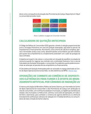 Relatório
de
Gestão
Institucional
2022
46
dores como consequência da atuação das Promotorias de Justiça. Disponível em http:/
/
sc.consumidorvencedor.mp.br.
Áreas e subáreas na página do Consumidor Vencedor.
CALCULADORA DE QUITAÇÃO ANTECIPADA
O Código de Defesa do Consumidor (CDC) garante o direito à redução proporcional dos
juros e encargos financeiros em caso de quitação antecipada, seja total ou parcial, de
empréstimos e financiamentos. No entanto, como a forma de cálculo é complexa, ape-
nas o fornecedor produz essa conta, desestimulando consumidores que têm dinheiro
para quitar seus empréstimos ou simplesmente pretendem ver o valor da quitação de
seus contratos.
O objetivo principal é o de colocar o consumidor em situação de equilíbrio na relação de
consumo quando for negociar seu contrato com a instituição financeira. Com o uso da
Calculadora de Quitação Antecipada, o consumidor fica sabendo quanto poderá econo-
mizar ao antecipar as parcelas de seu empréstimo ou financiamento.
A Calculadora de Quitação Antecipada pode ser acessada no espaço destinado ao Cen-
tro de Apoio Operacional do Consumidor, no sítio eletrônico do MPSC. Acesse aqui.
OPERAÇÕES DE COMBATE AO COMÉRCIO DE DISPOSITI-
VOS ELETRÔNICOS PARA FUMAR E À OFERTA DE BRON-
ZEAMENTO ARTIFICIAL POR CÂMARAS DE RADIAÇÃO UV
A intensa articulação do Ministério Público de Santa Catarina, por intermédio do Centro
de Apoio Operacional do Consumidor e das Promotorias de Justiça com atribuição na
área do consumidor, com os Procons estadual e municipais, as Vigilâncias Sanitárias do
estado e dos municípios e a Polícia Civil, culminou numa série de operações, em todo o
território catarinense, para combater o comércio de cigarros eletrônicos e a oferta de
bronzeamento artificial por câmaras de radiação UV. A medida beneficiou os consumi-
dores de todo o Estado de Santa Catarina.
 