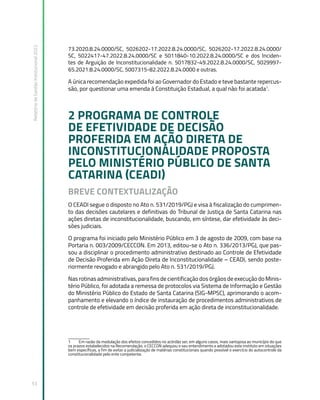 Relatório
de
Gestão
Institucional
2022
53
73.2020.8.24.0000/SC, 5026202-17.2022.8.24.0000/SC, 5026202-17.2022.8.24.0000/
SC, 5022417-47.2022.8.24.0000/SC e 5011840-10.2022.8.24.0000/SC e dos Inciden-
tes de Arguição de Inconstitucionalidade n. 5017832-49.2022.8.24.0000/SC, 5029997-
65.2021.8.24.0000/SC, 5007315-82.2022.8.24.0000 e outras.
A única recomendação expedida foi ao Governador do Estado e teve bastante repercus-
são, por questionar uma emenda à Constituição Estadual, a qual não foi acatada1
.
2 PROGRAMA DE CONTROLE
DE EFETIVIDADE DE DECISÃO
PROFERIDA EM AÇÃO DIRETA DE
INCONSTITUCIONALIDADE PROPOSTA
PELO MINISTÉRIO PÚBLICO DE SANTA
CATARINA (CEADI)
BREVE CONTEXTUALIZAÇÃO
O CEADI segue o disposto no Ato n. 531/2019/PGJ e visa à fiscalização do cumprimen-
to das decisões cautelares e definitivas do Tribunal de Justiça de Santa Catarina nas
ações diretas de inconstitucionalidade, buscando, em síntese, dar efetividade às deci-
sões judiciais.
O programa foi iniciado pelo Ministério Público em 3 de agosto de 2009, com base na
Portaria n. 003/2009/CECCON. Em 2013, editou-se o Ato n. 336/2013/PGJ, que pas-
sou a disciplinar o procedimento administrativo destinado ao Controle de Efetividade
de Decisão Proferida em Ação Direta de Inconstitucionalidade – CEADI, sendo poste-
riormente revogado e abrangido pelo Ato n. 531/2019/PGJ.
Nas rotinas administrativas, para fins de cientificação dos órgãos de execução do Minis-
tério Público, foi adotada a remessa de protocolos via Sistema de Informação e Gestão
do Ministério Público do Estado de Santa Catarina (SIG-MPSC), aprimorando o acom-
panhamento e elevando o índice de instauração de procedimentos administrativos de
controle de efetividade em decisão proferida em ação direta de inconstitucionalidade.
1 Em razão da modulação dos efeitos concedidos no acórdão ser, em alguns casos, mais vantajosa ao município do que
os prazos estabelecidos na Recomendação, o CECCON adequou o seu entendimento e adotadou este instituto em situações
bem específicas, a fim de evitar a judicialização de matérias constitucionais quando possível o exercício do autocontrole da
constitucionalidade pelo ente competente.
 