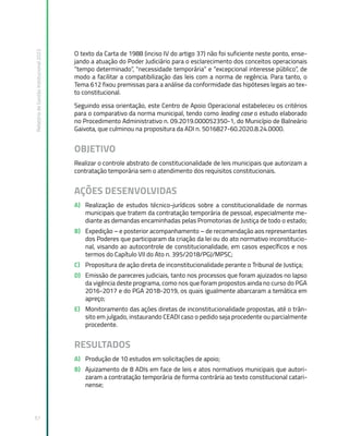 Relatório
de
Gestão
Institucional
2022
57
O texto da Carta de 1988 (inciso IV do artigo 37) não foi suficiente neste ponto, ense-
jando a atuação do Poder Judiciário para o esclarecimento dos conceitos operacionais
“tempo determinado”, “necessidade temporária” e “excepcional interesse público”, de
modo a facilitar a compatibilização das leis com a norma de regência. Para tanto, o
Tema 612 fixou premissas para a análise da conformidade das hipóteses legais ao tex-
to constitucional.
Seguindo essa orientação, este Centro de Apoio Operacional estabeleceu os critérios
para o comparativo da norma municipal, tendo como leading case o estudo elaborado
no Procedimento Administrativo n. 09.2019.000052350-1, do Município de Balneário
Gaivota, que culminou na propositura da ADI n. 5016827-60.2020.8.24.0000.
OBJETIVO
Realizar o controle abstrato de constitucionalidade de leis municipais que autorizam a
contratação temporária sem o atendimento dos requisitos constitucionais.
AÇÕES DESENVOLVIDAS
A) Realização de estudos técnico-jurídicos sobre a constitucionalidade de normas
municipais que tratem da contratação temporária de pessoal, especialmente me-
diante as demandas encaminhadas pelas Promotorias de Justiça de todo o estado;
B) Expedição – e posterior acompanhamento – de recomendação aos representantes
dos Poderes que participaram da criação da lei ou do ato normativo inconstitucio-
nal, visando ao autocontrole de constitucionalidade, em casos específicos e nos
termos do Capítulo VII do Ato n. 395/2018/PGJ/MPSC;
C) Propositura de ação direta de inconstitucionalidade perante o Tribunal de Justiça;
D) Emissão de pareceres judiciais, tanto nos processos que foram ajuizados no lapso
da vigência deste programa, como nos que foram propostos ainda no curso do PGA
2016-2017 e do PGA 2018-2019, os quais igualmente abarcaram a temática em
apreço;
E) Monitoramento das ações diretas de inconstitucionalidade propostas, até o trân-
sito em julgado, instaurando CEADI caso o pedido seja procedente ou parcialmente
procedente.
RESULTADOS
A) Produção de 10 estudos em solicitações de apoio;
B) Ajuizamento de 8 ADIs em face de leis e atos normativos municipais que autori-
zaram a contratação temporária de forma contrária ao texto constitucional catari-
nense;
 