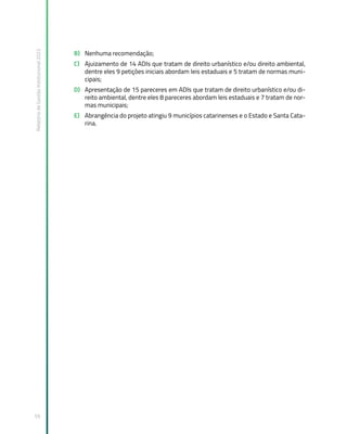 Relatório
de
Gestão
Institucional
2022
59
B) Nenhuma recomendação;
C) Ajuizamento de 14 ADIs que tratam de direito urbanístico e/ou direito ambiental,
dentre eles 9 petições iniciais abordam leis estaduais e 5 tratam de normas muni-
cipais;
D) Apresentação de 15 pareceres em ADIs que tratam de direito urbanístico e/ou di-
reito ambiental, dentre eles 8 pareceres abordam leis estaduais e 7 tratam de nor-
mas municipais;
E) Abrangência do projeto atingiu 9 municípios catarinenses e o Estado e Santa Cata-
rina.
 