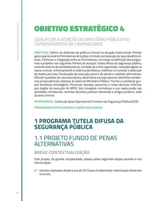 Relatório
de
Gestão
Institucional
2022
60
OBJETIVO ESTRATÉGICO 4
QUALIFICAR A ATUAÇÃO DO MINISTÉRIO PÚBLICO NO
ENFRENTAMENTO DA CRIMINALIDADE
OBJETIVOS: Definir as diretrizes de política criminal na atuação institucional. Prestar
apoio operacional às Promotorias de Justiça criminais na resolução de seus desafios di-
ários. Estimular a integração entre as Promotorias, com base na definição dos progra-
mas e projetos nas seguintes frentes de atuação: tutela difusa da segurança pública,
controle externo da atividade policial, combate ao crime organizado, inovação digital na
seara criminal, enfrentamento à violência doméstica, melhoria no controle e obtenção
de laudos periciais, fiscalização da execução penal e de penas e medidas alternativas.
Difundir questões de natureza teórica, doutrinária e jurisprudencial. Identificar tendên-
cias jurisprudenciais relativas às teses do Ministério Público. Formar e coordenar gru-
pos temáticos estratégicos. Promover estudos, pareceres e notas técnicas. Informar
aos órgãos de execução do MPSC das inovações normativas e sua repercussão nas
atividades ministeriais, recentes decisões judiciais relevantes e artigos jurídicos, tudo
da área criminal.
RESPONSÁVEL: Centro de Apoio Operacional Criminal e da Segurança Pública (CCR).
PROGRAMAS ESTRUTURADOS E AÇÕES REALIZADAS
1 PROGRAMA TUTELA DIFUSA DA
SEGURANÇA PÚBLICA
1.1 PROJETO FUNDO DE PENAS
ALTERNATIVAS
BREVE CONTEXTUALIZAÇÃO
Este projeto, de grande complexidade, passou pelas seguintes etapas durante a sua
estruturação:
A) estudos realizados desde o ano de 2019 para fundamentar a destinação direta dos
recursos;
 