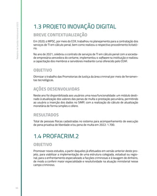 Relatório
de
Gestão
Institucional
2022
66
1.3 PROJETO INOVAÇÃO DIGITAL
BREVE CONTEXTUALIZAÇÃO
Em 2020, o MPSC, por meio do CCR, trabalhou no planejamento para a contratação dos
serviços de TI em cálculo penal, bem como realizou o respectivo procedimento licitató-
rio.
No ano de 2021, celebrou o contrato de serviços de TI em cálculo penal com a socieda-
de empresária vencedora do certame, implementou o software na instituição e realizou
a capacitação dos membros e servidores mediante curso oferecido pelo CEAF.
OBJETIVO
Otimizar o trabalho das Promotorias de Justiça da área criminal por meio de ferramen-
tas tecnológicas.
AÇÕES DESENVOLVIDAS
Neste ano foi disponibilizada aos usuários uma nova funcionalidade: um módulo desti-
nado à atualização dos valores das penas de multa e prestação pecuniária, permitindo
ao usuário a inserção dos dados no SIMP, com a realização do cálculo de atualização
monetária de forma simples e célere.
RESULTADOS
Total de pessoas físicas cadastradas no sistema para acompanhamento de execução
de pena privativa de liberdade e/ou pena de multa em 2022: 1.700.
1.4 PROFACRIM.2
OBJETIVO
Promover novos estudos, a partir daqueles já efetuados em versão anterior deste pro-
jeto, para viabilizar a implementação de uma estrutura colegiada, estadual ou regio-
nal, para o enfrentamento especializado a facções criminosas e à lavagem de dinheiro,
de modo a conferir maior especialidade e resolutividade na atuação ministerial nesse
campo criminoso.
 