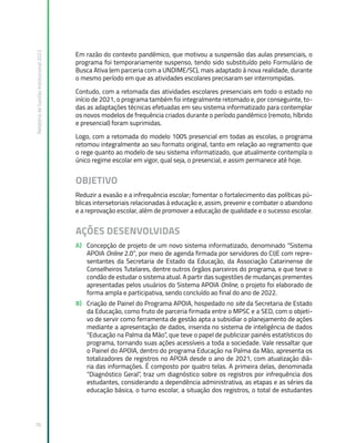 Relatório
de
Gestão
Institucional
2022
76
Em razão do contexto pandêmico, que motivou a suspensão das aulas presenciais, o
programa foi temporariamente suspenso, tendo sido substituído pelo Formulário de
Busca Ativa (em parceria com a UNDIME/SC), mais adaptado à nova realidade, durante
o mesmo período em que as atividades escolares precisaram ser interrompidas.
Contudo, com a retomada das atividades escolares presenciais em todo o estado no
início de 2021, o programa também foi integralmente retomado e, por conseguinte, to-
das as adaptações técnicas efetuadas em seu sistema informatizado para contemplar
os novos modelos de frequência criados durante o período pandêmico (remoto, híbrido
e presencial) foram suprimidas.
Logo, com a retomada do modelo 100% presencial em todas as escolas, o programa
retomou integralmente ao seu formato original, tanto em relação ao regramento que
o rege quanto ao modelo de seu sistema informatizado, que atualmente contempla o
único regime escolar em vigor, qual seja, o presencial, e assim permanece até hoje.
OBJETIVO
Reduzir a evasão e a infrequência escolar; fomentar o fortalecimento das políticas pú-
blicas intersetoriais relacionadas à educação e, assim, prevenir e combater o abandono
e a reprovação escolar, além de promover a educação de qualidade e o sucesso escolar.
AÇÕES DESENVOLVIDAS
A) Concepção de projeto de um novo sistema informatizado, denominado “Sistema
APOIA Online 2.0”, por meio de agenda firmada por servidores do CIJE com repre-
sentantes da Secretaria de Estado da Educação, da Associação Catarinense de
Conselheiros Tutelares, dentre outros órgãos parceiros do programa, e que teve o
condão de estudar o sistema atual. A partir das sugestões de mudanças prementes
apresentadas pelos usuários do Sistema APOIA Online, o projeto foi elaborado de
forma ampla e participativa, sendo concluído ao final do ano de 2022.
B) Criação de Painel do Programa APOIA, hospedado no site da Secretaria de Estado
da Educação, como fruto de parceria firmada entre o MPSC e a SED, com o objeti-
vo de servir como ferramenta de gestão apta a subsidiar o planejamento de ações
mediante a apresentação de dados, inserida no sistema de inteligência de dados
“Educação na Palma da Mão”, que teve o papel de publicizar painéis estatísticos do
programa, tornando suas ações acessíveis a toda a sociedade. Vale ressaltar que
o Painel do APOIA, dentro do programa Educação na Palma da Mão, apresenta os
totalizadores de registros no APOIA desde o ano de 2021, com atualização diá-
ria das informações. É composto por quatro telas. A primeira delas, denominada
“Diagnóstico Geral”, traz um diagnóstico sobre os registros por infrequência dos
estudantes, considerando a dependência administrativa, as etapas e as séries da
educação básica, o turno escolar, a situação dos registros, o total de estudantes
 