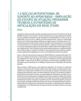 Relatório
de
Gestão
Institucional
2022
79
1.2 NÚCLEO INTERSETORIAL DE
SUPORTE AO APOIA (NISA) ­
- AMPLIAÇÃO
DO ESCOPO DE ATUAÇÃO: PROGRAMA
TÉCNICAS E ESTRATÉGIAS DE
ARTICULAÇÃO EM REDE (TEAR)
NISA
O programa institucional de combate à evasão escolar Aviso por Infrequência de Aluno
(APOIA), lançado no ano de 2001, remete à reflexão de que a superação das demandas
sociais causadoras da evasão escolar não pode ser exclusividade de um setor ou de um
especialista, mas sim de um coletivo de atores (profissionais, serviços e instituições)
que atuam no âmbito das políticas públicas. Isso significa que é necessário pensar o fe-
nômeno da evasão escolar desde o orçamento público até o planejamento, a execução,
o monitoramento e o controle social dos programas, projetos e serviços que resultam
no conjunto das políticas públicas necessário para o desenvolvimento integral de crian-
ças e adolescentes. Para o fortalecimento dessas políticas públicas, o programa APOIA,
como fonte de dados, constitui-se também como importante instrumento de referên-
cia para elaboração de diagnósticos e como um facilitador dos fluxos de trabalho.
Assim, o Núcleo Intersetorial de Suporte ao APOIA (NISA) foi criado pelo Ministério Pú-
blico com o objetivo de fomentar a implantação e manutenção de grupos intersetoriais
que trabalhem de modo articulado às causas da infrequência escolar diagnosticadas
pelo APOIA. A ideia central do NISA é desenvolver instrumentais e aperfeiçoar fluxos
de trabalho para a promoção de um diálogo intersetorial para a efetivação das políticas
públicas.
Nesse sentido, o NISA possui, como objetivos específicos: (i) o fomento à criação de
espaços intersetoriais para estudos sobre temas relacionados à evasão escolar e pla-
nejamento de ações para combatê-la; (ii) a promoção de espaços intersetoriais para
realização de estudos de casos concretos (individual, familiar e comunitário) e elabora-
ção de planos de atuação conjunta, com participação de profissionais de saúde, de as-
sistência social e de educação e de órgãos de promoção, proteção e defesa dos direitos
da criança e do adolescente; e (iii) o fomento à formação continuada e à capacitação dos
profissionais de saúde, educação e assistência social e dos demais agentes que atuam
na promoção, proteção e defesa dos direitos da criança e do adolescente para o desen-
volvimento das competências necessárias à prevenção, à identificação de evidências,
ao diagnóstico e ao enfrentamento de todas as formas de violência contra a criança e
o adolescente.
 