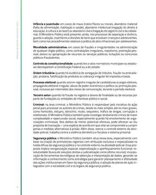 Relatório
de
Gestão
Institucional
2022
8
Infância e juventude: em casos de maus-tratos físicos ou morais, abandono material
(falta de alimentação, habitação e saúde), abandono intelectual (negação do direito à
educação, à cultura e ao lazer) ou abandono cívico (negação do registro civil e da cidada-
nia). O Ministério Público está presente, ainda, nos processos de separação e divórcio,
guarda e adoção, inventários e divisões de bens que envolvam crianças e adolescentes,
bem como nos procedimentos relativos à prática de atos infracionais por adolescentes.
Moralidade administrativa: em casos de fraudes e irregularidades na administração
de qualquer órgão público, como contratações irregulares, nepotismo, promoção pes-
soal, desvio ou apropriação de recursos ou serviços públicos, licitações ou concursos
públicos fraudulentos.
Controle da constitucionalidade: quando leis e atos normativos municipais ou estadu-
ais desrespeitam a Constituição Federal ou a do estado.
Ordem tributária: quando há evidência de sonegação de tributos, fraude na arrecada-
ção, pirataria, falsificação de produtos ou cobrança irregular de impostos e taxas.
Processo eleitoral: quando ocorrer registro irregular de candidaturas a cargos eletivos,
propaganda eleitoral irregular, abuso de poder econômico e político ou promoção pes-
soal, inclusive por intermédio dos meios de comunicação, durante o período eleitoral.
Terceiro setor: quando há fraude no registro e desvio de finalidade ou de recursos por
parte de fundações ou entidades de interesse público e social.
Criminal: na área criminal, o Ministério Público é responsável pela iniciativa da ação
penal para processar os autores de crimes, desde os mais simples até os mais graves,
como homicídio, estupro, latrocínio, roubo, sequestro, tráfico de drogas, corrupção e
estelionato. O Ministério Público também pode investigar diretamente crimes de maior
complexidade e repercussão social, especialmente quando há envolvimento de orga-
nizações criminosas. Nos delitos de menor potencial ofensivo, pode oferecer ao réu
proposta de transação – uma espécie de acordo em que este se compromete a cumprir
penas e medidas alternativas à prisão. Além disso, exerce o controle externo da ativi-
dade policial, trabalha contra a violência doméstica e fiscaliza o sistema prisional.
Segurança pública: o Ministério Público também atua nessa área, especialmente com
base na criação de promotorias regionais com atribuição exclusiva e especializada na
tutela difusa da segurança pública e no controle externo na atividade policial. Essa pro-
posta implica reorganização espacial; especialização e aperfeiçoamento funcional; re-
solutividade (busca de soluções diretas e judicialização como último recurso); incorpo-
ração de ferramentas tecnológicas de obtenção e interpretação de dados, gerando-se
informação e conhecimento como estratégia para garantir planejamento e efetividade
das ações institucionais em favor da segurança pública; e adoção de planos de ação in-
tegrados com a sociedade civil e os órgãos de segurança pública.
 