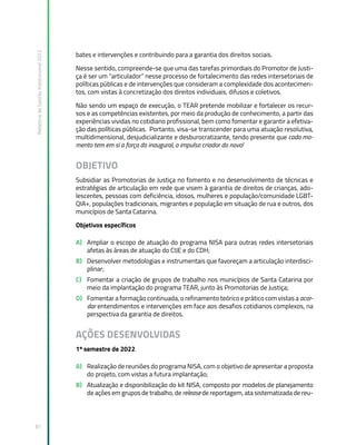 Relatório
de
Gestão
Institucional
2022
81
bates e intervenções e contribuindo para a garantia dos direitos sociais.
Nesse sentido, compreende-se que uma das tarefas primordiais do Promotor de Justi-
ça é ser um “articulador” nesse processo de fortalecimento das redes intersetoriais de
políticas públicas e de intervenções que consideram a complexidade dos acontecimen-
tos, com vistas à concretização dos direitos individuais, difusos e coletivos.
Não sendo um espaço de execução, o TEAR pretende mobilizar e fortalecer os recur-
sos e as competências existentes, por meio da produção de conhecimento, a partir das
experiências vividas no cotidiano profissional, bem como fomentar e garantir a efetiva-
ção das políticas públicas. Portanto, visa-se transcender para uma atuação resolutiva,
multidimensional, desjudicializante e desburocratizante, tendo presente que cada mo-
mento tem em si a força do inaugural, o impulso criador do novo!
OBJETIVO
Subsidiar as Promotorias de Justiça no fomento e no desenvolvimento de técnicas e
estratégias de articulação em rede que visem à garantia de direitos de crianças, ado-
lescentes, pessoas com deficiência, idosos, mulheres e população/comunidade LGBT-
QIA+, populações tradicionais, migrantes e população em situação de rua e outros, dos
municípios de Santa Catarina.
Objetivos específicos
A) Ampliar o escopo de atuação do programa NISA para outras redes intersetoriais
afetas às áreas de atuação do CIJE e do CDH;
B) Desenvolver metodologias e instrumentais que favoreçam a articulação interdisci-
plinar;
C) Fomentar a criação de grupos de trabalho nos municípios de Santa Catarina por
meio da implantação do programa TEAR, junto às Promotorias de Justiça;
D) Fomentar a formação continuada, o refinamento teórico e prático com vistas a acor-
dar entendimentos e intervenções em face aos desafios cotidianos complexos, na
perspectiva da garantia de direitos.
AÇÕES DESENVOLVIDAS
1º semestre de 2022
A) Realização de reuniões do programa NISA, com o objetivo de apresentar a proposta
do projeto, com vistas a futura implantação;
B) Atualização e disponibilização do kit NISA, composto por modelos de planejamento
de ações em grupos de trabalho, de release de reportagem, ata sistematizada de reu-
 