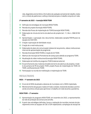 Relatório
de
Gestão
Institucional
2022
82
nião, diagnóstico de território e formulário de avaliação semestral de trabalho, todos
com o intuito de padronizar o esforço intersetorial para o trabalho conjunto em rede.
2º semestre de 2022 – transição NISA/TEAR
A) Definição de estratégias de transição (NISA/TEAR);
B) Revisão do projeto (transição NISA/TEAR);
C) Revisão dos fluxos de implantação do TEAR (transição NISA/TEAR);
D) Elaboração da minuta do termo de abertura de projeto (art. 11, Ato n. 398/2018/
PGJ);
E) Apresentação e aprovação dos documentos elaborados (projeto/TAP/fluxos) às
equipes do CIJE/CDH;
F) Criação e aprovação de identidade visual;
G) Criação de e-mail institucional;
H) Elaboração do plano de comunicação (release de lançamento, vídeos institucionais
internos de apresentação do programa);
I) Revisão (transição NISA/TEAR) e criação do kit TEAR;
J) Abertura de inscrição às Promotorias de Justiça para adesão ao programa TEAR;
K) Atualização do vídeo institucional (transição NISA/TEAR);
L) Elaboração da Cartilha do programa TEAR (material externo)
M) Encaminhamento dos materiais (modelo de termo de abertura de projetos; mode-
lo de portaria de PA de projeto TEAR, projeto fluxos de implantação do TEAR; kit
TEAR, cartilha/protocolo TEAR)
N) Participação na reunião de mobilização e implantação do TEAR.
RESULTADOS
NISA – 1º semestre de 2022
A) Envio do kit NISA atualizado a dezenas de municípios com o NISA implantado;
B) Monitoramento dos grupos criados em todo o estado, resolvendo dúvidas e promo-
vendo encontros virtuais para aprimorar o trabalho em rede durante a pandemia.
NISA/TEAR – 2º semestre
C) Apresentação do programa NISA/TEAR, em novembro de 2022, a representantes
da rede de proteção da Comarca de Joinville;
D) A partir das estratégias definidas, houve a realização de reuniões mensais de pla-
nejamento entre as equipes do CIJE e CDH objetivando a ampliação do escopo de
 
