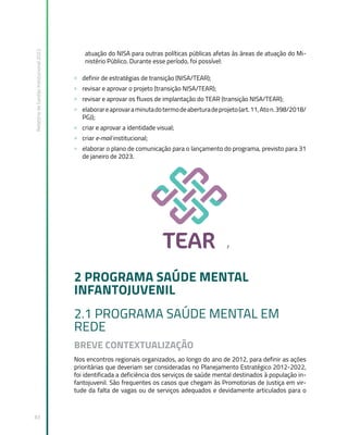 Relatório
de
Gestão
Institucional
2022
83
atuação do NISA para outras políticas públicas afetas às áreas de atuação do Mi-
nistério Público. Durante esse período, foi possível:
» definir de estratégias de transição (NISA/TEAR);
» revisar e aprovar o projeto (transição NISA/TEAR);
» revisar e aprovar os fluxos de implantação do TEAR (transição NISA/TEAR);
» elaborareaprovaraminutadotermodeaberturadeprojeto(art.11,Aton.398/2018/
PGJ);
» criar e aprovar a identidade visual;
» criar e-mail institucional;
» elaborar o plano de comunicação para o lançamento do programa, previsto para 31
de janeiro de 2023.
r
2 PROGRAMA SAÚDE MENTAL
INFANTOJUVENIL
2.1 PROGRAMA SAÚDE MENTAL EM
REDE
BREVE CONTEXTUALIZAÇÃO
Nos encontros regionais organizados, ao longo do ano de 2012, para definir as ações
prioritárias que deveriam ser consideradas no Planejamento Estratégico 2012-2022,
foi identificada a deficiência dos serviços de saúde mental destinados à população in-
fantojuvenil. São frequentes os casos que chegam às Promotorias de Justiça em vir-
tude da falta de vagas ou de serviços adequados e devidamente articulados para o
 