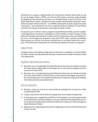 Relatório
de
Gestão
Institucional
2022
84
atendimento a crianças e adolescentes com transtornos mentais decorrentes ou não
do uso de drogas. Assim, o MPSC, por meio do CIJE, passou a priorizar ações dirigidas
ao diagnóstico das deficiências da rede e seu fortalecimento. A partir de 2019, e com
ações específicas durante a pandemia, foram também identificadas demandas impor-
tantes de saúde mental na escola – via CAMOV, solicitações de apoio, órgãos de saúde
e educação –, que introduziram um novo e importante eixo no programa, o qual reforça
a escola como espaço de prevenção e promoção de saúde mental.
Em parceria com o CSP, foi criado o programa Saúde Mental em Rede, que tem o objeti-
vo de diagnosticar e fomentar a ampliação e a conformidade, em todo o estado, da rede
pública de atenção e atendimento à saúde mental (inclusive da criança e do adolescen-
te), com a mesma lógica do programa Juntos pelo SUAS. Assim, quando constatadas
falhas graves ou crônicas nos serviços assistenciais ou de saúde mental dos municí-
pios, a Promotoria de Justiça pode ser orientada para realizar inscrição no programa.
OBJETIVO
O programa tem como objetivo diagnosticar e fomentar a ampliação e a conformidade,
em todo o estado, da rede pública de atenção e atendimento à saúde mental da criança
e do adolescente.
AÇÕES DESENVOLVIDAS
A) Reuniões com a Coordenação de Saúde Mental da Secretaria do Estado da Saúde
de Santa Catarina (SES) sobre a formulação de um instrumento avaliativo de inte-
resse comum dos CAPS;
B) Reuniões com a Coordenação de Saúde Mental da Secretaria do Estado da Saúde
de Santa Catarina (SES) e CDH/CSP para a discussão de estratégias conjuntas so-
bre a fiscalização das comunidades terapêuticas e criação de um grupo de trabalho
interinstitucional de acompanhamento.
RESULTADOS
A) Revisão e aceite da minuta de instrumento de avaliação dos serviços da média
complexidade (CAPS);
B) Criação conjunta de instrumento de inspeção das comunidades terapêuticas;
C) Contribuição para o diagnóstico da RAPS em Florianópolis, com informações sobre
os atendimentos e serviços voltados a crianças e adolescentes (diagnóstico que le-
vou à oferta do trabalho para outras Promotorias de Justiça, por meio do programa
Saúde Mental em Rede);
D) Mapeamento e organização dos próximos diagnósticos entre as 38 Promotorias de
Justiça inscritas.
 