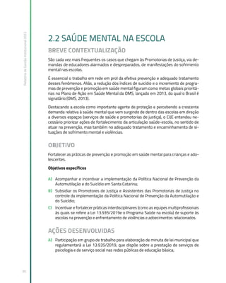 Relatório
de
Gestão
Institucional
2022
85
2.2 SAÚDE MENTAL NA ESCOLA
BREVE CONTEXTUALIZAÇÃO
São cada vez mais frequentes os casos que chegam às Promotorias de Justiça, via de-
mandas de educadores alarmados e despreparados, de manifestações do sofrimento
mental nas escolas.
É essencial o trabalho em rede em prol da efetiva prevenção e adequado tratamento
desses fenômenos. Aliás, a redução dos índices de suicídio e o incremento de progra-
mas de prevenção e promoção em saúde mental figuram como metas globais prioritá-
rias no Plano de Ação em Saúde Mental da OMS, lançado em 2013, do qual o Brasil é
signatário (OMS, 2013).
Destacando a escola como importante agente de proteção e percebendo a crescente
demanda relativa à saúde mental que vem surgindo de dentro das escolas em direção
a diversos espaços (serviços de saúde e promotorias de justiça), o CIJE entendeu ne-
cessário priorizar ações de fortalecimento da articulação saúde-escola, no sentido de
atuar na prevenção, mas também no adequado tratamento e encaminhamento de si-
tuações de sofrimento mental e violências.
OBJETIVO
Fortalecer as práticas de prevenção e promoção em saúde mental para crianças e ado-
lescentes.
Objetivos específicos
A) Acompanhar e incentivar a implementação da Política Nacional de Prevenção da
Automutilação e do Suicídio em Santa Catarina;
B) Subsidiar os Promotores de Justiça e Assistentes das Promotorias de Justiça no
controle da implementação da Política Nacional de Prevenção da Automutilação e
do Suicídio;
C) Incentivar e fortalecer práticas interdisciplinares (como as equipes multiprofissionais
às quais se refere a Lei 13.935/2019e o Programa Saúde na escola) de suporte às
escolas na prevenção e enfrentamento de violências e adoecimentos relacionados.
AÇÕES DESENVOLVIDAS
A) Participação em grupo de trabalho para elaboração de minuta de lei municipal que
regulamentará a Lei 13.935/2019, que dispõe sobre a prestação de serviços de
psicologia e de serviço social nas redes públicas de educação básica;
 