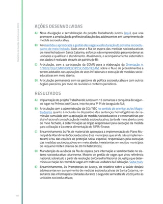 Relatório
de
Gestão
Institucional
2022
90
AÇÕES DESENVOLVIDAS
A) Nova divulgação e sensibilização do projeto Trabalhando Juntos (aqui), que visa
promover a ampliação da profissionalização dos adolescentes em cumprimento de
medida socioeducativa;
B) Foi mantida e aprimorada a gestão das vagas e estruturação do sistema socioedu-
cativo de meio fechado. Após zerar a fila de espera das medidas socioeducativas
de meio fechado em Santa Catarina, esforços são empreendidos para reordenar as
unidades e qualificar o atendimento. Atualmente, o acompanhamento sistemático
dos dados é realizado através de painéis de BI;
C) Articulação, com a participação da CGMP, para a elaboração da Orientação n.
1/2022/CGJ/CGMP/DPESC/PCSC/SDS/FECAM, sobre o fluxo de procedimentos a
serem adotados nas apurações de atos infracionais e execução de medidas socio-
educativas em meio aberto;
D) Articulação permanente com os gestores da política socioeducativa e com outros
órgãos parceiros, por meio de reuniões e contatos periódicos.
RESULTADOS
A) Implantação do projeto Trabalhando Juntos em 15 comarcas e conquista do segun-
do lugar no Prêmio José Daura, inscrito pela 7ª PJ de Jaraguá do Sul;
B) Articulação com a administração da CGJ/TJSC no sentido de orientar as/os Magis-
tradas/os quanto à inclusão no dispositivo das sentenças homologatórias de re-
missão cumulada com a aplicação de medida socioeducativa e condenatórias por
ato infracional com aplicação de medida socioeducativa, tanto de meio aberto como
de meio fechado, à determinação ao órgão responsável pela execução da medida
para utilização e à correta alimentação do SIPIA-Sinase;
C) Encaminhamento às PJs de material de apoio para a implementação do Plano Mu-
nicipal de Atendimento Socioeducativo (nos municípios que ainda não o implemen-
taram) e/ou das equipes de proteção social especial, responsáveis pela execução
das medidas socioeducativas em meio aberto, inexistentes em muitos municípios
de Pequeno Porte I (menos de 20 mil habitantes);
D) Manutenção da ausência da fila de espera para internação e semiliberdade no sis-
tema socioeducativo catarinense. Modelo de gestão de vagas que virou referência
nacional, sobretudo a partir de resolução do Conselho Nacional de Justiça que deter-
minou a criação de central de vagas em todas as unidades da Federação. Saiba mais;
E) Encaminhamento, às Promotorias de Justiça, do relatório sobre a saúde dos(as)
adolescentes em cumprimento de medidas socioeducativas de Santa Catarina, re-
sultante das informações coletadas durante o segundo semestre de 2020 junto às
unidades socioeducativas;
 