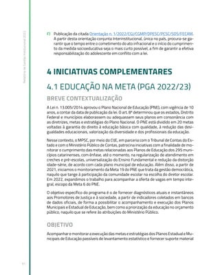 Relatório
de
Gestão
Institucional
2022
91
F) Publicação da citada Orientação n. 1/2022/CGJ/CGMP/DPESC/PCSC/SDS/FECAM.
A partir desta orientação conjunta Interinstitucional, única no país, procura-se ga-
rantir que o tempo entre o cometimento do ato infracional e o início do cumprimen-
to da medida socioeducativa seja o mais curto possível, a fim de garantir a efetiva
responsabilização do adolescente em conflito com a lei.
4 INICIATIVAS COMPLEMENTARES
4.1 EDUCAÇÃO NA META (PGA 2022/23)
BREVE CONTEXTUALIZAÇÃO
A Lei n. 13.005/2014 aprovou o Plano Nacional de Educação (PNE), com vigência de 10
anos, a contar da data de publicação da lei. O art. 8º determinou que os estados, Distrito
Federal e municípios elaborassem ou adequassem seus planos em consonância com
as diretrizes, metas e estratégias do Plano Nacional. O PNE está dividido em 20 metas
voltadas à garantia do direito à educação básica com qualidade, à redução das desi-
gualdades educacionais, valorização da diversidade e dos profissionais da educação.
Nesse contexto, o MPSC, por meio do CIJE, em parceria com o Tribunal de Contas do Es-
tado e com o Ministério Público de Contas, patrocina iniciativas com a finalidade de mo-
nitorar o cumprimento das metas relacionadas aos Planos de Educação dos 295 muni-
cípios catarinenses, com ênfase, até o momento, na regularização de atendimento em
creches e pré-escolas, universalização do Ensino Fundamental e redução da distorção
idade-série, de acordo com cada plano municipal de educação. Além disso, a partir de
2021, iniciamos o monitoramento da Meta 19 do PNE que trata da gestão democrática,
naquilo que tange à participação da comunidade escolar na escolha do diretor escolar.
Em 2022, expandimos o trabalho para acompanhar a oferta de vagas em tempo inte-
gral, escopo da Meta 6 do PNE.
O objetivo específico do programa é o de fornecer diagnósticos atuais e instantâneos
aos Promotores de Justiça e à sociedade, a partir de indicadores coletados em bancos
de dados oficiais, de forma a possibilitar o acompanhamento e execução dos Planos
Municipais e Estadual de Educação, bem como a priorização da educação no orçamento
público, naquilo que se refere às atribuições do Ministério Público.
OBJETIVO
AcompanharemonitoraraexecuçãodasmetaseestratégiasdosPlanosEstadualeMu-
nicipais de Educação passíveis de levantamento estatístico e fornecer suporte material
 