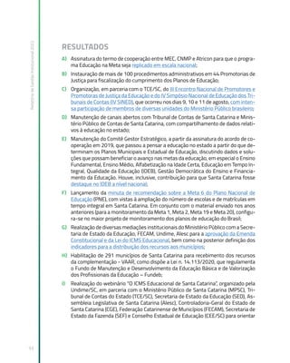 Relatório
de
Gestão
Institucional
2022
93
RESULTADOS
A) Assinatura do termo de cooperação entre MEC, CNMP e Atricon para que o progra-
ma Educação na Meta seja replicado em escala nacional;
B) Instauração de mais de 100 procedimentos administrativos em 44 Promotorias de
Justiça para fiscalização do cumprimento dos Planos de Educação;
C) Organização, em parceria com o TCE/SC, do III Encontro Nacional de Promotores e
Promotoras de Justiça da Educação e do IV Simpósio Nacional de Educação dos Tri-
bunais de Contas (IV SINED), que ocorreu nos dias 9, 10 e 11 de agosto, com inten-
sa participação de membros de diversas unidades do Ministério Público brasileiro;
D) Manutenção de canais abertos com Tribunal de Contas de Santa Catarina e Minis-
tério Público de Contas de Santa Catarina, com compartilhamento de dados relati-
vos à educação no estado;
E) Manutenção do Comitê Gestor Estratégico, a partir da assinatura do acordo de co-
operação em 2019, que passou a pensar a educação no estado a partir do que de-
terminam os Planos Municipais e Estadual de Educação, discutindo dados e solu-
ções que possam beneficiar o avanço nas metas da educação, em especial o Ensino
Fundamental, Ensino Médio, Alfabetização na Idade Certa, Educação em Tempo In-
tegral, Qualidade da Educação (IDEB), Gestão Democrática do Ensino e Financia-
mento da Educação. Houve, inclusive, contribuição para que Santa Catarina fosse
destaque no IDEB a nível nacional;
F) Lançamento da minuta de recomendação sobre a Meta 6 do Plano Nacional de
Educação (PNE), com vistas à ampliação do número de escolas e de matrículas em
tempo integral em Santa Catarina. Em conjunto com o material enviado nos anos
anteriores (para a monitoramento da Meta 1, Meta 2, Meta 19 e Meta 20), configu-
ra-se no maior projeto de monitoramento dos planos de educação do Brasil;
G) Realização de diversas mediações institucionais do Ministério Público com a Secre-
taria de Estado da Educação, FECAM, Undime, Alesc para a aprovação da Emenda
Constitucional e da Lei do ICMS Educacional, bem como na posterior definição dos
indicadores para a distribuição dos recursos aos municípios;
H) Habilitação de 291 municípios de Santa Catarina para recebimento dos recursos
da complementação - VAAR, como dispõe a Lei n. 14.113/2020, que regulamenta
o Fundo de Manutenção e Desenvolvimento da Educação Básica e de Valorização
dos Profissionais da Educação – Fundeb;
I) Realização do webinário “O ICMS Educacional de Santa Catarina”, organizado pela
Undime/SC, em parceria com o Ministério Público de Santa Catarina (MPSC), Tri-
bunal de Contas do Estado (TCE/SC), Secretaria de Estado da Educação (SED), As-
sembleia Legislativa de Santa Catarina (Alesc), Controladoria-Geral do Estado de
Santa Catarina (CGE), Federação Catarinense de Municípios (FECAM), Secretaria de
Estado da Fazenda (SEF) e Conselho Estadual de Educação (CEE/SC) para orientar
 