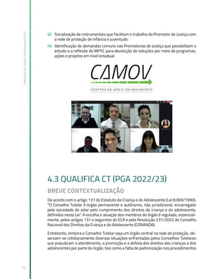 Relatório
de
Gestão
Institucional
2022
96
G) Socialização de instrumentais que facilitam o trabalho do Promotor de Justiça com
a rede de proteção de infância e juventude;
H) Identificação de demandas comuns nas Promotorias de Justiça que possibilitam o
estudo e a reflexão do MPSC para devolução de soluções por meio de programas,
ações e projetos em nível estadual.
4.3 QUALIFICA CT (PGA 2022/23)
BREVE CONTEXTUALIZAÇÃO
De acordo com o artigo 131 do Estatuto da Criança e do Adolescente (Lei 8.069/1990),
“O Conselho Tutelar é órgão permanente e autônomo, não jurisdicional, encarregado
pela sociedade de zelar pelo cumprimento dos direitos da criança e do adolescente,
definidos nesta Lei”. A escolha e atuação dos membros do órgão é regulada, essencial-
mente, pelos artigos 131 e seguintes do ECA e pela Resolução 231/2022 do Conselho
Nacional dos Direitos da Criança e do Adolescente (CONANDA).
Entretanto, embora o Conselho Tutelar seja um órgão central na rede de proteção, ob-
servam-se cotidianamente diversas situações enfrentadas pelos Conselhos Tutelares
que prejudicam o atendimento, a promoção e a defesa dos direitos das crianças e dos
adolescentes por parte do órgão, tais como a falta de padronização nos procedimentos
 