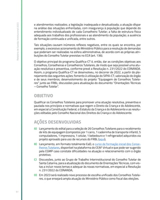 Relatório
de
Gestão
Institucional
2022
97
e atendimentos realizados; a legislação inadequada e desatualizada; a atuação díspar
na análise das situações enfrentadas, com insegurança à população que depende do
entendimento individualizado de cada Conselheiro Tutelar; a falta de estrutura física
adequada aos trabalhos dos profissionais e ao atendimento da população; a ausência
de formação continuada e unificada, entre outros.
Tais situações causam inúmeros reflexos negativos, entre os quais se encontra, por
exemplo, o excessivo acionamento do Ministério Público para a resolução de demandas
que poderiam ser realizadas na esfera administrativa, de acordo com as próprias atri-
buições do Conselho Tutelar previstas no ECA (art. 136).
O objetivo principal do programa Qualifica-CT é, então, dar as condições objetivas aos
Conselhos, Conselheiras e Conselheiros Tutelares, de modo que seja possível uma atu-
ação resolutiva e preventiva, conforme prevê a Resolução n. 231/2022 do CONANDA.
Assim, o programa Qualifica-CT se desenvolveu, no decorrer de 2022, a partir do pla-
nejamento das seguintes ações: fomento à utilização do SIPIA-CT; valorização do órgão
e de seus membros; desenvolvimento do projeto “Equipagem de Conselhos Tutela-
res” junto ao FRBL; discussões para atualização do documento “Orientações Técnicas
– Conselho Tutelar”.
OBJETIVO
Qualificar os Conselhos Tutelares para promover uma atuação resolutiva, preventiva e
pautada nos princípios e normativas que regem o Direito da Criança e do Adolescente,
em especial a Constituição Federal, o Estatuto da Criança e do Adolescente e as resolu-
ções editadas pelo Conselho Nacional dos Direitos da Criança e do Adolescente.
AÇÕES DESENVOLVIDAS
A) Lançamento do edital para a seleção de 26 Conselhos Tutelares para o recebimento
de kits de equipagem (compostos por 1 carro, 1 cadeirinha de transporte infantil, 5
computadores, 1 impressora, 1 celular, 1 bebedouro e 1 refrigerador) adquiridos via
projeto aprovado para uso de recursos do FRBL (aqui);
B) Lançamento, em formato totalmente EaD, o curso de formação inicial dos Conse-
lheiros Tutelares, disponível na plataforma do CEAF Virtual e que pode ser sugerido
pela CGMP caso constate dificuldades na atuação e relacionamento com o órgão
protetivo;
C) Discussões, junto ao Grupo de Trabalho Interinstitucional do Conselho Tutelar de
Santa Catarina, para a atualização do documento de Orientações Técnicas, com vis-
tas a incluir novos temas e adequar às novas normativas, em especial a Resolução
n. 231/2022 do CONANDA;
D) Em 2023 será realizado novo processo de escolha unificado dos Conselhos Tutela-
res, o que ensejará ampla atuação do Ministério Público como fiscal das eleições.
 
