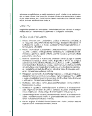 Relatório
de
Gestão
Institucional
2022
99
setores de proteção (educação, saúde, assistência social), este Centro de Apoio enten-
deu fundamental direcionar suas ações nesse sentido, especialmente quanto às orien-
tações sobre capacitações e fluxos intersetoriais do atendimento de crianças e adoles-
centes vítimas e testemunhas de violência.
OBJETIVO
Diagnosticar e fomentar a ampliação e a conformidade, em todo o estado, da rede pú-
blica de atenção e atendimento à saúde mental da criança e do adolescente.
AÇÕES DESENVOLVIDAS
A) Parceria e reuniões com a Coordenadoria Estadual da Infância e Juventude (CEIJ)
do TJSC para o acompanhamento da implementação do depoimento especial em
Santa Catarina, sugestões de fluxos e revisão do Termo de Cooperação Técnica In-
terinstitucional n. 93/2019;
B) Parceria e reuniões com a Coordenadoria Estadual da Infância e Juventude (CEIJ) do
TJSC, CIJE e CCR para a construção de nota técnica conjunta a respeito dos procedi-
mentos do depoimento especial em Santa Catarina, visando ao aprimoramento do
procedimento e seu fluxo;
C) Reuniões e construção de materiais no âmbito do GARANTE (Grupo de trabalho
interinstitucional estadual sobre o sistema de garantia de direitos das crianças e
adolescentes vítimas e testemunhas de violência, formado por MPSC, FECAM, Se-
cretarias de Estado da Saúde, da Educação e do Desenvolvimento Social e ACCT),
com o intuito da uniformização de orientações concernentes à escuta especializa-
da e ao trabalho articulado das diferentes redes de proteção de crianças e adoles-
centes vítimas e testemunhas de violência;
D) Diálogo com representantes da Childhood, protagonista na construção e na publica-
çãodasnormativasdereferêncianacionalparaaimplementaçãoaLei13.431/2017
e para a unificação de entendimentos acerca do atendimento protetivo de crianças
e adolescentes vítimas e testemunhas de violência;
E) Realização e promoção de eventos, palestras e oficinas sobre o tema, em diferen-
tes espaços de discussão;
F) Realização de capacitação para multiplicadores da entrevista da escuta especiali-
zada, em parceria com a Vara de Violência Doméstica da Capital, formando profis-
sionais responsáveis pela capacitação de entrevistadores em suas regiões;
G) Atendimento por e-mail exclusivo para informações a respeito da escuta especiali-
zada e a implementação do sistema de garantia de direitos das crianças e adoles-
centes vítimas e testemunhas de violências;
H) Parceria do grupo de trabalho interinstitucional com a Polícia Civil sobre a escuta
especializada no âmbito do atendimento policial.
 