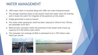 WATER MANAGEMENT
 100% waste water is recycled along with 100% rain water being harvested
 The sewage treatment plant at the airport treats the waste water for flushing
and it reuses the water for irrigation of the greenery at the airport
 Sludge generated is used as manure
 The waste water generation itself has been reduced to 33litres from 37litres
per passenger since 2013
 RGIA harvests rainwater within the premises of the airport with a built-up
capacity of 0.185 million cubic metre
 The rainwater net recharge at RGIA is estimated to be 1.729 million cubic
metre per annum
 