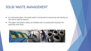 SOLID WASTE MANAGEMENT
 As mentioned afore, the food waste is converted to manure by the facility on
site and is used as manure
 The paper and plastic waste are handed over to authorized recyclers for
reprocess and reuse
 