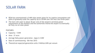 SOLAR FARM
 RGIA has commissioned a 5 MW solar power plant for its captive consumption and
plans to gradually scale the capacity up to 30 MW over the next two-three years
 The farm will cater to about 30 per cent of the airport’s terminal power
requirement at the moment and the authorities intend the airport to eventually
be fully run on solar power
FEATURES:
 Capacity - 5 MW
 Area - 21 acre
 Average Daily power generation - Appx 2.2 MW
 Date of commissioning - 8th Nov 2015
 Theoretical expected generation units: 8 Million kWh per annum
 