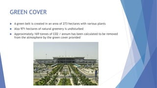 GREEN COVER
 A green belt is created in an area of 273 hectares with various plants
 Also 971 hectares of natural greenery is undisturbed
 Approximately 169 tonnes of CO2 / annum has been calculated to be removed
from the atmosphere by the green cover provided
 
