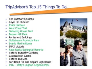 • The Butchart Gardens
• Royal BC Museum
• Inner Harbour
• West Coast Trail
• Galloping Goose Trail
• Beacon Hill Park
• Parliament Buildings
• Goldstream Provincial Park
• Scenic Marine Route
• IMAX Victoria
• Race Rocks Ecological Reserve
• Victoria Butterfly Gardens
• Craigdarroch Castle
• Victoria Bug Zoo
• Fort Rodd Hill and Fisgard Lighthouse
• #16 – Witty’s Lagoon Regional Park
TripAdvisor’s Top 15 Things To Do
 