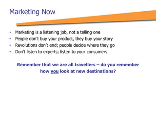 Marketing Now
• Marketing is a listening job, not a telling one
• People don’t buy your product, they buy your story
• Revolutions don’t end; people decide where they go
• Don’t listen to experts; listen to your consumers
Remember that we are all travellers – do you remember
how you look at new destinations?
 