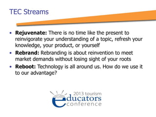 • Rejuvenate: There is no time like the present to
reinvigorate your understanding of a topic, refresh your
knowledge, your product, or yourself
• Rebrand: Rebranding is about reinvention to meet
market demands without losing sight of your roots
• Reboot: Technology is all around us. How do we use it
to our advantage?
TEC Streams
 