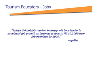 Tourism Educators - Jobs
“British Columbia's tourism industry will be a leader in
provincial job growth as businesses look to fill 101,000 new
job openings by 2020.”
– go2hr
 