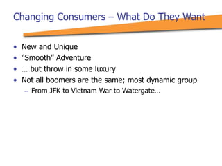 Changing Consumers – What Do They Want
• New and Unique
• “Smooth” Adventure
• … but throw in some luxury
• Not all boomers are the same; most dynamic group
– From JFK to Vietnam War to Watergate…
 