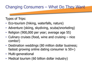 Types of Trips:
• Eco-tourism (hiking, waterfalls, nature)
• Adventure (skiing, skydiving, scuba/snorkeling)
• Religion (900,000 per year; average age 55)
• Culinary cruises (food, wine and cruising – nice
combo!)
• Destination weddings (80 million dollar business;
fastest growing online dating consumer is 50+)
• Multi-generational
• Medical tourism (60 billion dollar industry)
Changing Consumers – What Do They Want
 