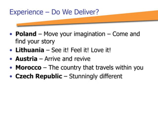 Experience – Do We Deliver?
• Poland – Move your imagination – Come and
find your story
• Lithuania – See it! Feel it! Love it!
• Austria – Arrive and revive
• Morocco – The country that travels within you
• Czech Republic – Stunningly different
 