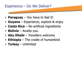Experience – Do We Deliver?
• Paraguay – You have to feel it!
• Guyana – Experience, explore & enjoy
• Costa Rica – No artificial ingredients
• Bolivia – Awaits you.
• Abu Dhabi – Travellers welcome
• Ethiopia – The cradle of humankind
• Turkey – Unlimited
 