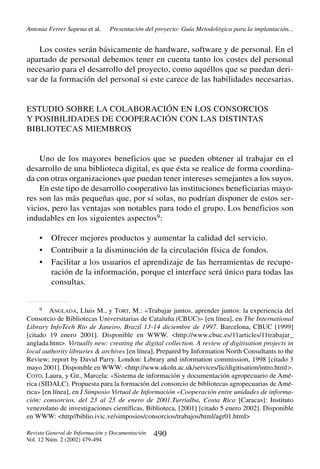 Antonia Ferrer Sapena et al.

Presentación del proyecto: Guía Metodológica para la implantación...

Los costes serán básicamente de hardware, software y de personal. En el
apartado de personal debemos tener en cuenta tanto los costes del personal
necesario para el desarrollo del proyecto, como aquéllos que se puedan derivar de la formación del personal si este carece de las habilidades necesarias.

ESTUDIO SOBRE LA COLABORACIÓN EN LOS CONSORCIOS
Y POSIBILIDADES DE COOPERACIÓN CON LAS DISTINTAS
BIBLIOTECAS MIEMBROS

Uno de los mayores beneficios que se pueden obtener al trabajar en el
desarrollo de una biblioteca digital, es que ésta se realice de forma coordinada con otras organizaciones que puedan tener intereses semejantes a los suyos.
En este tipo de desarrollo cooperativo las instituciones beneficiarias mayores son las más pequeñas que, por sí solas, no podrían disponer de estos servicios, pero las ventajas son notables para todo el grupo. Los beneficios son
indudables en los siguientes aspectos9:
•
•
•

Ofrecer mejores productos y aumentar la calidad del servicio.
Contribuir a la disminución de la circulación física de fondos.
Facilitar a los usuarios el aprendizaje de las herramientas de recuperación de la información, porque el interface será único para todas las
consultas.

9
ANGLADA, Lluis M., y TORT, M.: «Trabajar juntos, aprender juntos: la experiencia del
Consorcio de Bibliotecas Universitarias de Cataluña (CBUC)» [en línea], en The International
Library InfoTech Rio de Janeiro, Brazil 13-14 diciembre de 1997. Barcelona, CBUC [1999]
[citado 19 enero 2001]. Disponible en WWW. <http://www.cbuc.es/11articles/11trabajar_
anglada.htm>. Virtually new: creating the digital collection. A review of digitisation projects in
local authority libraries & archives [en línea]. Prepared by Information North Consultants to the
Review; report by David Parry. London: Library and information commission, 1998 [citado 3
mayo 2001]. Disponible en WWW: <http://www.ukoln.ac.uk/services/lic/digitisation/intro.html>.
COTO, Laura, y GIL, Marcela: «Sistema de información y documentación agropecuario de América (SIDALC). Propuesta para la formación del consorcio de bibliotecas agropecuarias de América» [en línea], en I Simposio Virtual de Información «Cooperación entre unidades de información: consorcios, del 23 al 25 de enero de 2001.Turrialba, Costa Rica [Caracas]: Instituto
venezolano de investigaciones científicas, Biblioteca, [2001] [citado 5 enero 2002]. Disponible
en WWW: <http//biblio.ivic.ve/simposios/consorcios/trabajos/html/agr01.html>

Revista General de Información y Documentación
Vol. 12 Núm. 2 (2002) 479-494

490

 