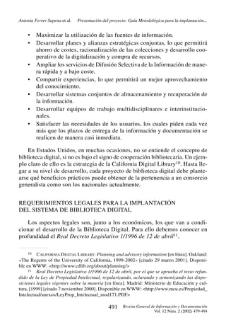Antonia Ferrer Sapena et al.

•
•

•
•
•
•
•

Presentación del proyecto: Guía Metodológica para la implantación...

Maximizar la utilización de las fuentes de información.
Desarrollar planes y alianzas estratégicas conjuntas, lo que permitirá
ahorro de costes, racionalización de las colecciones y desarrollo cooperativo de la digitalización y compra de recursos.
Ampliar los servicios de Difusión Selectiva de la Información de manera rápida y a bajo coste.
Compartir experiencias, lo que permitirá un mejor aprovechamiento
del conocimiento.
Desarrollar sistemas conjuntos de almacenamiento y recuperación de
la información.
Desarrollar equipos de trabajo multidisciplinares e interinstitucionales.
Satisfacer las necesidades de los usuarios, los cuales piden cada vez
más que los plazos de entrega de la información y documentación se
realicen de manera casi inmediata.

En Estados Unidos, en muchas ocasiones, no se entiende el concepto de
biblioteca digital, si no es bajo el signo de cooperación bibliotecaria. Un ejemplo claro de ello es la estrategia de la California Digital Library10. Hasta llegar a su nivel de desarrollo, cada proyecto de biblioteca digital debe plantearse qué beneficios prácticos puede obtener de la pertenencia a un consorcio
generalista como son los nacionales actualmente.
REQUERIMIENTOS LEGALES PARA LA IMPLANTACIÓN
DEL SISTEMA DE BIBLIOTECA DIGITAL
Los aspectos legales son, junto a los económicos, los que van a condicionar el desarrollo de la Biblioteca Digital. Para ello debemos conocer en
profundidad el Real Decreto Legislativo 1/1996 de 12 de abril11.
10 CALIFORNIA DIGITAL LIBRARY: Planning and advisory information [en línea]. Oakland:
«The Regents of the University of California, 1999-2002» [citado 29 marzo 2001]. Disponible en WWW: <http://www.cdlib.org/about/planning/>
11 Real Decreto Legislativo 1/1996 de 12 de abril, por el que se aprueba el texto refundido de la Ley de Propiedad Intelectual, regularizando, aclarando y armonizando las disposiciones legales vigentes sobre la materia [en línea]. Madrid: Ministerio de Educación y cultura, [1999] [citado 7 noviembre 2000]. Disponible en WWW: <http://www.mcu.es/Propiedad_
Intelectual/anexos/LeyProp_Intelectual_mod171.PDF>

491

Revista General de Información y Documentación
Vol. 12 Núm. 2 (2002) 479-494

 