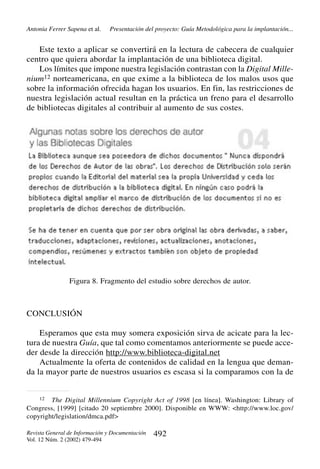 Antonia Ferrer Sapena et al.

Presentación del proyecto: Guía Metodológica para la implantación...

Este texto a aplicar se convertirá en la lectura de cabecera de cualquier
centro que quiera abordar la implantación de una biblioteca digital.
Los límites que impone nuestra legislación contrastan con la Digital Millenium12 norteamericana, en que exime a la biblioteca de los malos usos que
sobre la información ofrecida hagan los usuarios. En fin, las restricciones de
nuestra legislación actual resultan en la práctica un freno para el desarrollo
de bibliotecas digitales al contribuir al aumento de sus costes.

Figura 8. Fragmento del estudio sobre derechos de autor.

CONCLUSIÓN
Esperamos que esta muy somera exposición sirva de acicate para la lectura de nuestra Guía, que tal como comentamos anteriormente se puede acceder desde la dirección http://www.biblioteca-digital.net
Actualmente la oferta de contenidos de calidad en la lengua que demanda la mayor parte de nuestros usuarios es escasa si la comparamos con la de

12

The Digital Millennium Copyright Act of 1998 [en línea]. Washington: Library of
Congress, [1999] [citado 20 septiembre 2000]. Disponible en WWW: <http://www.loc.gov/
copyright/legislation/dmca.pdf>
Revista General de Información y Documentación
Vol. 12 Núm. 2 (2002) 479-494

492

 