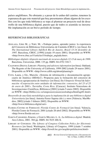 Antonia Ferrer Sapena et al.

Presentación del proyecto: Guía Metodológica para la implantación...

países anglófonos. No obstante y a pesar de lo arduo del camino, tenemos la
esperanza de que este material que hoy presentamos allane alguno de los escollos con los que toda biblioteca se topa al plantear un proyecto real de desarrollo de una biblioteca digital, puesto que de todos es asumida su inexorable implantación en un breve período de tiempo.

REFERENCIAS BIBLIOGRÁFICAS
ANGLADA, Lluis M., y TORT, M.: «Trabajar juntos, aprender juntos: la experiencia
del Consorcio de Bibliotecas Universitarias de Cataluña (CBUC)» [en línea]. En
The International Library InfoTech Rio de Janeiro, Brazil 13-14 diciembre de
1997. Barcelona, CBUC, [1999] [citado 19 enero 2001]. Disponible en WWW:
<http://www.cbuc.es/11articles/11trabajar_anglada.htm>.
Bibliotèques digitals i disposits nacionals de recursos digitals 12-13 de març de 1999.
Barcelona, Universitat, 2000. 135 pp. ISBN: 84-4752 318-7.
CALIFORNIA DIGITAL LIBRARY: Planning and advisory information [en línea]. Oakland,
The Regents of the University of California, 1999-2002 [citado 29 marzo 2001].
Disponible en WWW: <http://www.cdlib.org/about/planning/>
COTO, Laura, y GIL, Marcela: «Sistema de información y documentación agropecuario de América (SIDALC). Propuesta para la formación del consorcio de
bibliotecas agropecuarias de América» [en línea]. En I Simposio Virtual de Información «Cooperación entre unidades de información: consorcios, del 23 al 25
de enero de 2001», Turrialba, Costa Rica. [Caracas]. Instituto Venezolano de
Investigaciones Científicas, Biblioteca [2001] [citado 5 enero 2002]. Disponible
en WWW: <http://biblio.ivic.ve/simposios/consorcios/trabajos/html/agr01.html>
Desarrollo de una Guía metodológica para la implantación de una biblioteca digital
Universitaria [en línea]. Antonia Ferrer Sapena (dir.) y otros [Valencia, MasMedios, 2002] [citado 3 febrero 2002]. Disponible en WWW:
<http://www.biblioteca-digital.net>
FLORIDA CENTRE DE FORMACIÓ: Florida Centre de Formació [en línea]. Valencia,
Florida Centre de Formació, 2001 [citado 20 abril 2002]. Disponible en WWW:
<http://www.florida-uni.es>
GARCÍA CAMARERO, Ernesto, y GARCÍA MELERO, L. A.: La biblioteca digital. Madrid,
Arco Libros, 2001. 384 pp. ISBN: 84-7635 486-X.
LIBRARY OF CONGRESS: The Library of Congress Collection Policy for Electronic
Resources [en línea]. Washington, Library of Congress, 1999 [citado 7 octubre
2001]. Disponible en WWW: <http://lcweb.loc.gov/acq/devpol/electron.html>

493

Revista General de Información y Documentación
Vol. 12 Núm. 2 (2002) 479-494

 